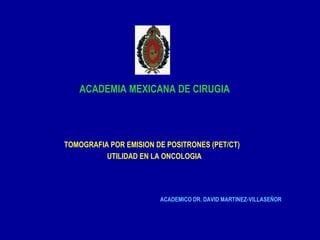 ACADEMIA MEXICANA DE CIRUGIA




TOMOGRAFIA POR EMISION DE POSITRONES (PET/CT)
          UTILIDAD EN LA ONCOLOGIA




                        ACADEMICO DR. DAVID MARTINEZ-VILLASEÑOR
 