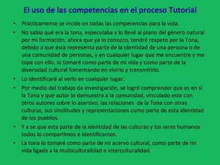 El uso de las competencias en el proceso Tutorial Prácticamente se incide en todas las competencias para la vida. No sabía qué era la tona, especulaba y lo llevé al plano del género natural por mi formación, ahora que ya lo conozco, tendré respeto por la Tona, debido a que ésta representa parte de la identidad de una persona o de una comunidad de personas, y en cualquier lugar que me encuentre y me tope con ello, lo tomaré como parte de mi vida y como parte de la diversidad cultural fomentando en vivirlo y transmitirlo. Lo identificaré al verlo en cualquier lugar. Por medio del trabajo de investigación, se logró comprender que es en sí la Tona y qué autor lo demuestra a la comunidad, vinculado este con otros autores sobre lo asertivo, las relaciones  de la Tona con otras culturas, sus similitudes y representaciones como parte de esta identidad de los pueblos. Y a se que esta parte de la identidad de las culturas y los seres humanos todos lo compartimos e identificamos. La tona lo tomaré como parte de mi acervo cultural, como parte de mi vida ligada a la multiculturalidad e interculturalidad . 