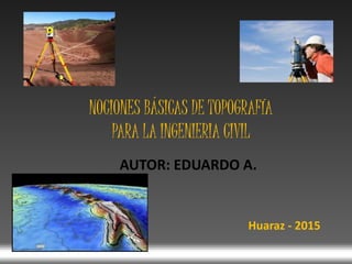 AUTOR: EDUARDO A.
NOCIONES BÁSICAS DE TOPOGRAFÍA
PARA LA INGENIERIA CIVIL
Huaraz - 2015
 
