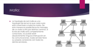 Malla:
 La topología de red malla es una
topología de red en la que cada nodo
está conectado a todos los nodos. De
esta manera es posible llevar los mensajes
de un nodo a otro por distintos caminos. Si
la red de malla está completamente
conectada, no puede existir
absolutamente ninguna interrupción en
las comunicaciones. Cada servidor tiene
sus propias conexiones con todos los
demás servidores.
 