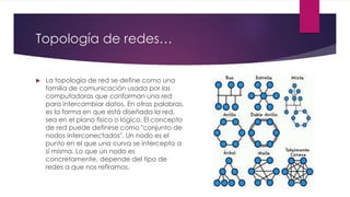 Topología de redes…
 La topología de red se define como una
familia de comunicación usada por las
computadoras que conforman una red
para intercambiar datos. En otras palabras,
es la forma en que está diseñada la red,
sea en el plano físico o lógico. El concepto
de red puede definirse como "conjunto de
nodos interconectados". Un nodo es el
punto en el que una curva se intercepta a
sí misma. Lo que un nodo es
concretamente, depende del tipo de
redes a que nos refiramos.
 