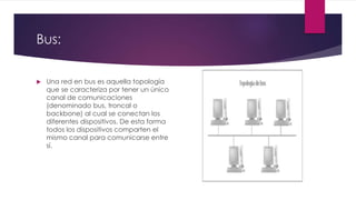 Bus:
 Una red en bus es aquella topología
que se caracteriza por tener un único
canal de comunicaciones
(denominado bus, troncal o
backbone) al cual se conectan los
diferentes dispositivos. De esta forma
todos los dispositivos comparten el
mismo canal para comunicarse entre
sí.
 