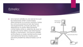 Estrella:
 Una red en estrella es una red en la cual
las estaciones están conectadas
directamente a un punto central y todas
las comunicaciones se han de hacer
necesariamente a través de éste. Los
dispositivos no están directamente
conectados entre sí, además de que no
se permite tanto tráfico de información.
Dada su transmisión, una red en estrella
activa tiene un nodo central activo que
normalmente tiene los medios para
prevenir problemas relacionados con el
eco.
 