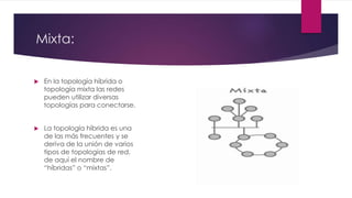 Mixta:
 En la topología híbrida o
topología mixta las redes
pueden utilizar diversas
topologías para conectarse.
 La topología híbrida es una
de las más frecuentes y se
deriva de la unión de varios
tipos de topologías de red,
de aquí el nombre de
“híbridas” o “mixtas”.
 