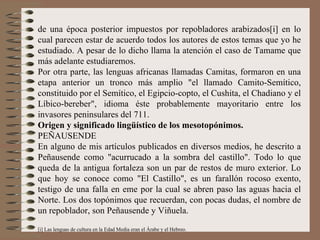 de una época posterior impuestos por repobladores arabizados[i] en lo cual parecen estar de acuerdo todos los autores de estos temas que yo he estudiado. A pesar de lo dicho llama la atención el caso de Tamame que más adelante estudiaremos.  Por otra parte, las lenguas africanas llamadas Camitas, formaron en una etapa anterior un tronco más amplio "el llamado Camito-Semítico, constituido por el Semítico, el Egipcio-copto, el Cushita, el Chadiano y el Líbico-bereber", idioma éste probablemente mayoritario entre los invasores peninsulares del 711.  Origen y significado lingüístico de los mesotopónimos. PEÑAUSENDE En alguno de mis artículos publicados en diversos medios, he descrito a Peñausende como "acurrucado a la sombra del castillo". Todo lo que queda de la antigua fortaleza son un par de restos de muro exterior. Lo que hoy se conoce como "El Castillo", es un farallón rocoso exento, testigo de una falla en eme por la cual se abren paso las aguas hacia el Norte. Los dos topónimos que recuerdan, con pocas dudas, el nombre de un repoblador, son Peñausende y Viñuela. [i] Las lenguas de cultura en la Edad Media eran el Árabe y el Hebreo. 