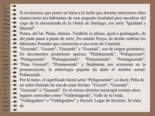 Si tuviéramos que poner un lema a la lucha que durante setecientos años mantuvieron los habitantes de esta pequeña localidad para sacudirse del yugo de la encomienda de la Orden de Santiago, ese sería "Igualdad y libertad".  Penna, del lat. Pinna, almena. También es pluma, igual a puntiagudo, de ahí pudo pasar a punta de cerro. En catalán Penya, de donde saldrían los diferentes Penedés que caracteriza a una zona de Cataluña. "Gosende", "Gosent", "Gusende" y "Gosendi", son de origen germánico. En documentos posteriores aparece "Peñahusende", "Peñagonsent", "Peñagosende", "Pennagosende", "Pennausende", "Pennagusende", "Pena Gosendi", "Pennasoende" y finalmente por economía en la pronunciación, la etimología popular ha dado el nombre actual: Peñausende. Por lo tanto, el significado literal sería "Peñagosende", es decir, Peña de un señor llamado de una de estas formas: "Gosent", "Gosende", "Gusende" o "Gusendi". En el mismo término municipal existen otros lugares conocidos como "Valdemiagoda", Valle de la Goda, "Valdegudino" o "Valdegodino" y Sexmil, Lugar de Sexmiro. Se trata de 