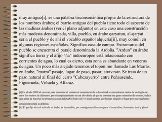 muy antiguo[i], es una palabra triconsonántica propia de la estructura de los nombres árabes; el barrio antiguo del pueblo tiene todo el aspecto de las madinas árabes (ver el plano adjunto) en este caso una construcción más modesta denominada, villa, pueblo, en árabe qaryatun, al-qaryat sería el pueblo y de ahí el vocablo español alquería[ii], muy común en algunas regiones españolas. Significa casa de campo. Extramuros del pueblo se encuentra el paraje denominado la Ardoña. "Ardun" en árabe significa tierra y el afijo "ña" indoeuropeo está relacionado con corrientes de agua, lo cual es cierto, esta zona es abundante en veneros de agua. Un poco más alejado tenemos el topónimo llamado Las Marrás, en árabe, "marra" pasaje, lugar de paso, pasar, atravesar. Se trata de un paso natural al final del cerro "Cabezayerro" entre Peñausende, Figueruela, Viñuela y Alfaraz.  [i] En el año 2000 al excavar para cementar el camino al cementerio de la localidad se encontraron restos de un fogón de unos dos metros de diámetro, por su emplazamiento en un alto desde el que se domina una gran extensión de terreno, indica que antes de hacerse las primeras casas del pueblo hubo allí viviendo gentes que habían elegido el lugar por sus excelentes condiciones para la defensa.   [ii] El prefijo al es el artículo en árabe, es invariable, por consiguiente idéntico para el masculino, femenino, dual y plural. 