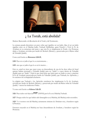 1
¿ La Torah, está abolida?
Shalom. Bienvenido a la Revelación de la Torah y del Testimonio.
La semana pasada discutimos un poco sobre qué significa ser un Judío. Que el ser un Judío
significa creer en el Mashiaj Judío, Yashuah HaMashiaj, quien Enseñó y Vivió la Fe de
Avraham en su estructura más pura; y que esta Fe es simplemente la Torah y las Promesas
dadas a Avraham, revividas por medio de Mosheh (Moisés), y preservadas por el Reino tribal
de Yehudah (Judah).
Como está Escrito en Romanos 2:28-29,
2:28 Pues no es judío el que lo es exteriormente…
2:29 sino que es judío el que lo es en lo interior…
Esto es, usted no tiene que nacer como un descendiente de una de las doce tribus de Israel
quienes habían retornado a Yehudah (Judah) para ser “Judío”; o nacer dentro de Yehudah
(Judah) para ser “Judío”. Todo lo que usted tiene que hacer para ser Judío es creer y practicar
la Fe de Avraham, preservada por medio de Yahudah (Judah), que Yashuah, los Apóstoles, y
los ancianos de la antigüedad enseñaron.
La religión que Yashuah y los Apóstoles enseñaron fue simplemente la Fe de Avraham,
revivida por medio de Mosheh (Moisés), y preservada por medio del Reino tribal de Yehudah
(Judah) – menos las tradiciones Orales.
Y como está Escrito en Gálatas 3:26-29,
3:26 Pues todos sois hijos de (YHVH) por la Fe en el Mashiaj Yashuah.
3:27 Porque todos los que habéis sido Inmergidos en el Mashiaj, del Mashiaj estáis revestidos.
3:29 Y si vosotros sois del Mashiaj, ciertamente simiente de Abraham sois, y herederos según
la Promesa.
Entonces creyendo en el Mashiaj nos hace descendientes de Avraham, y herederos según las
Promesas.
 
