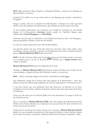 10
13:14 Ellos, pasando de Perge, llegaron a Antioquía de Pisidia; y entraron en la Sinagoga un
Día de Shabat y se sentaron.
¿Cuando fue la última vez en que usted entró en una Sinagoga para enseñar o aprender el
Evangelio?
Tenga en cuenta, todo esto es después de la Resurrección, y después de la visión que Kefa
(Pedro), ocho años después de la Resurrección, que el Shabat aun estaba siendo observado.
¿Y estos gentiles incircuncisos que estuvieron en la ciudad de Antioquia casi una década
después de la Resurrección estuvieron donde cuando los Apóstoles llegaron para
administrarlos? En las Sinagogas, en el Día Shabat.
¿Entonces que para qué los Apóstoles, y estos gentiles incircuncisos, iban a las Sinagogas, y
para qué guardaban el Shabat, si todo ello fue abolido?
Lo cual trae el punto importante de la visión de Kefa (Pedro).
Las personas gustan usar esta visión para decir que está bien comer ahora cerdos, ratas,
murciélagos, moscas, cucarachas, y gusanos. La interpretación de la visión está dada de manera
plena en Maaseh (Hechos) 10:28 donde está Escrito,
10:28 Y les dijo: Vosotros sabéis cuán abominable es para un varón Judío juntarse o acercarse
a un extranjero; pero a mí me ha Mostrado (YHVH) que a ningún hombre llame
común o inmundo
Maaseh (Hechos) 11:1-18 repite está explicación de la visión.
También, en Maaseh (Hechos) 10:14 Kefa (Pedro), después de haber visto el lienzo de las
cosas inmundas, y después de haber sido Ordenado a matar y a comer, dice,
10:14 …Señor, no; porque ninguna cosa común o inmunda he comido jamás.
Que declaración extraña fue la misma ocho años después de la Resurrección – ocho años
después de que la ley Divina dada al gobierno de Israel fue supuestamente “clavada en la cruz”.
Y aun más extraño, que está declaración haya sido hecha por un individuo de los doce,
escogido de entre los cientos millones de personas sobre la tierra para representar Su Nombre
y Enseñanzas.
Existe una sola razón por la cual Kefa (Pedro) hizo esta declaración. Es porque la Torah no
fue clavada en la cruz.
Esto es el porque en Maaseh (Hechos) 10:28, ocho años después de la Resurrección, Kefa
(Pedro) cita la Torah; diciendo que es ilegal para uno que practica la Fe tener comunión con
(cenar con) uno de otra nación.
El punto de la comunión, de la misma manera, trae a la mente a Maaseh (Hechos) 15:14-21
donde a los nuevos gentiles incircuncisos les fue requerido obedecer a cuatro doctrinas básicas
de la Torah antes de que su profesión y Bautismo dentro de la Fe pueda ser aceptado y valido.
 