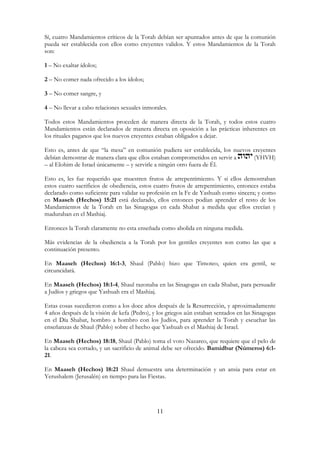 11
Sí, cuatro Mandamientos críticos de la Torah debían ser apuntados antes de que la comunión
pueda ser establecida con ellos como creyentes validos. Y estos Mandamientos de la Torah
son:
1 – No exaltar ídolos;
2 – No comer nada ofrecido a los ídolos;
3 – No comer sangre, y
4 – No llevar a cabo relaciones sexuales inmorales.
Todos estos Mandamientos proceden de manera directa de la Torah, y todos estos cuatro
Mandamientos están declarados de manera directa en oposición a las prácticas inherentes en
los rituales paganos que los nuevos creyentes estaban obligados a dejar.
Esto es, antes de que “la mesa” en comunión pudiera ser establecida, los nuevos creyentes
debían demostrar de manera clara que ellos estaban comprometidos en servir a (YHVH)
– al Elohim de Israel únicamente – y servirle a ningún otro fuera de Él.
Esto es, les fue requerido que muestren frutos de arrepentimiento. Y si ellos demostraban
estos cuatro sacrificios de obediencia, estos cuatro frutos de arrepentimiento, entonces estaba
declarado como suficiente para validar su profesión en la Fe de Yashuah como sincera; y como
en Maaseh (Hechos) 15:21 está declarado, ellos entonces podían aprender el resto de los
Mandamientos de la Torah en las Sinagogas en cada Shabat a medida que ellos crecían y
maduraban en el Mashiaj.
Entonces la Torah claramente no esta enseñada como abolida en ninguna medida.
Más evidencias de la obediencia a la Torah por los gentiles creyentes son como las que a
continuación presento.
En Maaseh (Hechos) 16:1-3, Shaul (Pablo) hizo que Timoteo, quien era gentil, se
circuncidará.
En Maaseh (Hechos) 18:1-4, Shaul razonaba en las Sinagogas en cada Shabat, para persuadir
a Judíos y griegos que Yashuah era el Mashiaj.
Estas cosas sucedieron como a los doce años después de la Resurrección, y aproximadamente
4 años después de la visión de kefa (Pedro), y los griegos aún estaban sentados en las Sinagogas
en el Día Shabat, hombro a hombro con los Judíos, para aprender la Torah y escuchar las
enseñanzas de Shaul (Pablo) sobre el hecho que Yashuah es el Mashiaj de Israel.
En Maaseh (Hechos) 18:18, Shaul (Pablo) toma el voto Nazareo, que requiere que el pelo de
la cabeza sea cortado, y un sacrificio de animal debe ser ofrecido. Bamidbar (Números) 6:1-
21.
En Maaseh (Hechos) 18:21 Shaul demuestra una determinación y un ansia para estar en
Yerushalem (Jerusalén) en tiempo para las Fiestas.
 