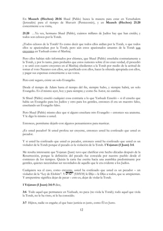 12
En Maaseh (Hechos) 20:16 Shaul (Pablo) busca la manera para estar en Yerushalem
(Jerusalén) para el tiempo de Shavuót (Pentecostés), y en Maaseh (Hechos) 21:20
concerniente a su visita,
21:20 …Ya ves, hermano Shaul (Pablo), cuántos millares de Judíos hay que han creído; y
todos son celosos por la Torah.
¿Todos celosos de la Torah? Es como decir que todos ellos ardían por la Torah, o que todos
ellos se apasionaban por la Torah; pero aún estos apasionados amantes de la Torah son
creyentes en Yashuah como el Mashiaj.
Pero ellos habían sido informados por chismes, que Shaul (Pablo) enseñaba contrariamente a
la Torah, y por lo tanto, para probarles que estos rumores sobre él no eran verdad, él procedió
y se unió con cuatro creyentes en al Mashiaj obedientes a la Torah por medio de la actitud de
tomar el voto Nazareo con ellos, ser purificado con ellos, hacer la ofrenda apropiada con ellos,
y pagar sus expensas concerniente a sus votos.
Pero esté seguro, existe un solo Evangelio.
Desde el tiempo de Adam hasta el tiempo del fin, siempre hubo, y siempre habrá, un solo
Evangelio. Es el mismo ayer, hoy y para siempre; y como Su Autor, no cambia.
Si Shaul (Pablo) enseñó cualquier cosa contraria a lo que Yashuah Enseñó – si él enseño que
había un Evangelio para los Judíos y otro para los gentiles, entonces él era un maestro falso,
enseñando un Evangelio falso.
Pero Shaul (Pablo) mismo dice que si alguno enseñara otro Evangelio – entonces sea anatema.
Y le digo lo mismo a usted.
Entonces, permítame dejarlo con algunos pensamientos para masticar.
¿Es usted pecador? Si usted profesa ser creyente, entonces usted ha confesado que usted es
pecador.
Y si usted ha confesado que usted es pecador, entonces usted ha confesado que usted es un
violador de la Torah porque el pecado es la violación de la Torah. 1 Yojanan (1 Juan) 3:4.
Me resulta interesante que Yojanan (Juan) tuvo que clarificar este hecho décadas después de la
Resurrección, porque la definición del pecado fue conocida por nuestro pueblo desde el
comienzo de los tiempos. Quizás la carta fue escrita hacia una asamblea predominante por
gentiles, quienes necesitaban ser recordados de aquello que le era evidente a los Judíos.
Cualquiera sea el caso, como creyente, usted ha confesado que usted es un pecador – un
violador de la “Ley de Elohim”. Y (YHVH) le Dijo – le Dijo a todos, que se arrepientan.
Y arrepentirse significa dejar de pecar – esto es, dejar de violar la Torah.
1 Yojanan (1 Juan) 3:6-9 dice,
3:6 Todo aquel que permanece en Yashuah, no peca (no viola la Torah); todo aquel que viola
la Torah, no le ha visto, ni le ha conocido.
3:7 Hijitos, nadie os engañe; el que hace justicia es justo, como Él es Justo.
 