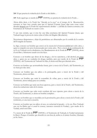 13
3:8 El que practica la violación de la Torah es del diablo…
3:9 Todo aquel que es nacido de (YHVH), no practica la violación de la Torah…
Ahora debo decir, si la Torah fue “clavada en la cruz” en el tiempo de la Resurrección,
entonces se hace muy extraño para que el Apóstol Yojanan (Juan) diga estas cosas varias
décadas después que la Torah fue supuestamente abolida – y abolida de manera contraria a las
Enseñanzas de Yashuah en cuanto a esto.
Y aun más extraño, que si esta fue una falsa enseñanza del Apóstol Yojanan (Juan), que
Yashuah luego le provea la visión sobre el Libro de Hitgalut (Revelación).
Necesitamos despertarnos y dejar de permitirnos ser alimentados por la comida de la versión
del Evangelio de hasatan.
Le digo, conozco un hombre que estuvo en la escena de la homosexualidad por ocho años, y
quien se empeñó con actos homosexuales por veinte años. Pero a través de la combinación de
su Fe en Yashuah con la obediencia a los Mandamientos de la Torah de (YHVH), ahora
él está libre y felizmente casado con dos hijos.
Conozco a un hombre que abuso de las drogas, y de los narcóticos, y del alcohol, por trece
años, y quien era un vendedor de drogas también, pero por medio de la Torah de
(YHVH) y del Testimonio de Yashuah Su Hijo, él ahora está libre por dieciséis años.
Conozco un hombre que acostumbraba fumar, pero a través de la Torah y del Testimonio, ya
no fuma por diez años.
Conozco un hombre que era adicto a la pornografía, pero a través de la Torah y del
Testimonio, ahora está libre.
Conozco un hombre que tenía la costumbre de robar, pero a través de la Torah y del
Testimonio, ahora trabaja para sus comidas.
Conozco un hombre que tenía una boca apestosa, pero a través de la Torah y del Testimonio,
ahora las exaltaciones salen de la misma.
Conozco un hombre que solía vestir vestidura del sexo opuesto, pero ahora a través de la
Torah y del Testimonio, es ahora un hombre completo.
Conozco un hombre que se mezclaba con la prostitución, pero ahora a través de la Torah y del
testimonio, es una nueva creación.
Conozco un hombre que era adicto al sexo, en esclavitud al pecado – sí lo era. Pero Yashuah
una vez ha Dicho que si usted lo conoce, entonces conocerá la Verdad, y por medio de la
Verdad, usted será Libre.
Y a través de la Torah de (YHVH) y el Testimonio de Yashuah, la Verdad ciertamente
lo liberó. Porque el hombre que describí en esta lista de arriba es el mismo hombre, Liberado
en Su Amor.
 