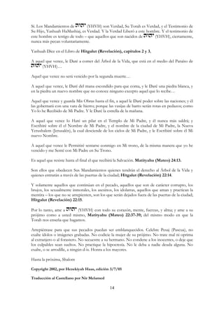 14
Sí. Los Mandamientos de (YHVH) son Verdad, Su Torah es Verdad, y el Testimonio de
Su Hijo, Yashuah HaMashiaj, es Verdad. Y la Verdad Liberó a este hombre. Y el testimonio de
este hombre es testigo de todo – que aquellos que son nacidos de (YHVH), ciertamente,
nunca más pecan voluntariamente.
Yashuah Dice en el Libro de Hitgalut (Revelación), capítulos 2 y 3,
A aquel que vence, le Daré a comer del Árbol de la Vida, que está en el medio del Paraíso de
(YHVH)…
Aquel que vence no será vencido por la segunda muerte…
A aquel que vence, le Daré del mana escondido para que coma, y le Daré una piedra blanca, y
en la piedra un nuevo nombre que no conoce ninguno excepto aquel que lo recibe…
Aquel que vence y guarda Mis Obras hasta el fin, a aquel le Daré poder sobre las naciones; y él
las gobernará con una vara de hierro; porque las vasijas de barro serán rotas en pedazos; como
Yo lo he Recibido de Mi Padre. Y le Daré la estrella de la mañana.
A aquel que vence lo Haré un pilar en el Templo de Mi Padre, y él nunca más saldrá; y
Escribiré sobre él el Nombre de Mi Padre, y el nombre de la ciudad de Mi Padre, la Nueva
Yerushalem (Jerusalén), la cual desciende de los cielos de Mi Padre, y le Escribiré sobre él Mi
nuevo Nombre.
A aquel que vence le Permitiré sentarse conmigo en Mi trono, de la misma manera que yo he
vencido y me Senté con Mi Padre en Su Trono.
Es aquel que resiste hasta el final el que recibirá la Salvación. Matityahu (Mateo) 24:13.
Son ellos que obedecen Sus Mandamientos quienes tendrán el derecho al Árbol de la Vida y
quienes entrarán a través de las puertas de la ciudad; Hitgalut (Revelación) 22:14.
Y solamente aquellos que continúan en el pecado, aquellos que son de carácter corrupto, los
brujos, los sexualmente inmorales, los asesinos, los idolatras, aquellos que aman y practican la
mentira – los que no se arrepienten, son los que serán dejados fuera de las puertas de la ciudad;
Hitgalut (Revelación) 22:15.
Por lo tanto, ame a (YHVH) con todo su corazón, mente, fuerzas, y alma; y ame a su
prójimo como a usted mismo, Matityahu (Mateo) 22:37-39; del mismo modo en que la
Torah nos enseña que hagamos.
Arrepiéntase para que sus pecados puedan ser emblanquecidos. Celebre Pesaj (Pascua), no
exalte ídolos o imágenes grabadas. No codicie la mujer de su prójimo. No trate mal ni oprima
al extranjero o al forastero. No secuestre a su hermano. No condene a los inocentes, o deje que
los culpables sean sueltos. No practique la hipocresía. No le deba a nadie deuda alguna. No
exalte, o se arrodille, a ningún d-is. Honra a los mayores.
Hasta la próxima, Shalom
Copyright 2002, por Hezekiyah Haas, edición 3/7/05
Traducción al Castellano por Nir Melamed
 