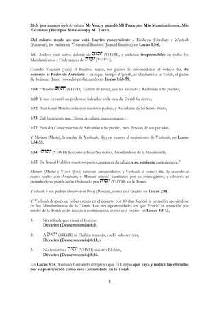 3
26:5 por cuanto oyó Avraham Mi Voz, y guardó Mi Precepto, Mis Mandamientos, Mis
Estatutos (Tiempos Señalados) y Mi Torah.
Del mismo modo en que está Escrito concerniente a Elisheva (Elizabet) y Z’jaryah
(Zacarías), los padres de Yojanan el Bautista (Juan el Bautista) en Lucas 1:5-6,
1:6 Ambos eran justos delante de (YHVH), y andaban irreprensibles en todos los
Mandamientos y Ordenanzas de (YHVH).
Cuando Yojanan (Juan) el Bautista nació, sus padres le circuncidaron al octavo día, de
acuerdo al Pacto de Avraham – en aquel tiempo Z’jaryah, el obediente a la Torah, el padre
de Yojanan (Juan) procedió profetizando en Lucas 1:68-79,
1:68 “Bendito (YHVH) Elohim de Israel, que ha Visitado y Redimido a Su pueblo,
1:69 Y nos Levantó un poderoso Salvador en la casa de David Su siervo,
1:72 Para hacer Misericordia con nuestros padres, y Acordarse de Su Santo Pacto;
1:73 Del Juramento que Hizo a Avraham nuestro padre…
1:77 Para dar Conocimiento de Salvación a Su pueblo, para Perdón de sus pecados,
Y Miriam (María), la madre de Yashuah, dijo en cuanto al nacimiento de Yashuah, en Lucas
1:54-55,
1:54 “ (YHVH) Socorrió a Israel Su siervo, Acordándose de la Misericordia
1:55 De la cual Habló a nuestros padres, para con Avraham y su simiente para siempre.”
Miriam (María) y Yosef (José) también circuncidaron a Yashuah al octavo día, de acuerdo al
pacto hecho con Avraham; y Miriam ofreció sacrificios por su primogénito, y observo el
periodo de su purificación Ordenado por (YHVH) en la Torah.
Yashuah y sus padres observaron Pesaj (Pascua), como está Escrito en Lucas 2:41,
Y Yashuah después de haber estado en el desierto por 40 días Venció la tentación apoyándose
en los Mandamientos de la Torah. Las tres oportunidades en que Venció la tentación por
medio de la Torah están citadas a continuación, como está Escrito en Lucas 4:1-13,
3- No sólo de pan vivirá el hombre
Devarim (Deuteronomio) 8:3;
2- A (YHVH) tú Elohim temerás, y a Él solo servirás,
Devarim (Deuteronomio) 6:13; y
3- No tentaréis a (YHVH) vuestro Elohim,
Devarim (Deuteronomio) 6:16.
En Lucas 5:14, Yashuah Comandó al leproso que Él Limpió que vaya y realice las ofrendas
por su purificación como está Comandado en la Torah.
 