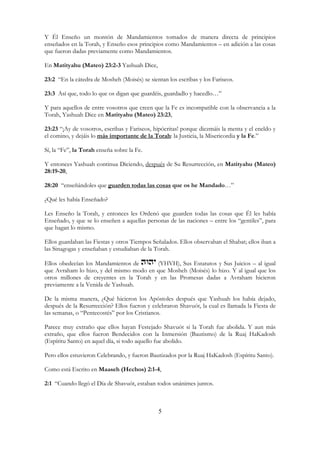 5
Y Él Enseño un montón de Mandamientos tomados de manera directa de principios
enseñados en la Torah, y Enseño esos principios como Mandamientos – en adición a las cosas
que fueron dadas previamente como Mandamientos.
En Matityahu (Mateo) 23:2-3 Yashuah Dice,
23:2 “En la cátedra de Mosheh (Moisés) se sientan los escribas y los Fariseos.
23:3 Así que, todo lo que os digan que guardéis, guardadlo y hacedlo…”
Y para aquellos de entre vosotros que creen que la Fe es incompatible con la observancia a la
Torah, Yashuah Dice en Matityahu (Mateo) 23:23,
23:23 “¡Ay de vosotros, escribas y Fariseos, hipócritas! porque diezmáis la menta y el eneldo y
el comino, y dejáis lo más importante de la Torah: la Justicia, la Misericordia y la Fe.”
Sí, la “Fe”, la Torah enseña sobre la Fe.
Y entonces Yashuah continua Diciendo, después de Su Resurrección, en Matityahu (Mateo)
28:19-20,
28:20 “enseñándoles que guarden todas las cosas que os he Mandado…”
¿Qué les había Enseñado?
Les Enseño la Torah, y entonces les Ordenó que guarden todas las cosas que Él les había
Enseñado, y que se lo enseñen a aquellas personas de las naciones – entre los “gentiles”, para
que hagan lo mismo.
Ellos guardaban las Fiestas y otros Tiempos Señalados. Ellos observaban el Shabat; ellos iban a
las Sinagogas y enseñaban y estudiaban de la Torah.
Ellos obedecían los Mandamientos de (YHVH), Sus Estatutos y Sus Juicios – al igual
que Avraham lo hizo, y del mismo modo en que Mosheh (Moisés) lo hizo. Y al igual que los
otros millones de creyentes en la Torah y en las Promesas dadas a Avraham hicieron
previamente a la Venida de Yashuah.
De la misma manera, ¿Qué hicieron los Apóstoles después que Yashuah los había dejado,
después de la Resurrección? Ellos fueron y celebraron Shavuót, la cual es llamada la Fiesta de
las semanas, o “Pentecostés” por los Cristianos.
Parece muy extraño que ellos hayan Festejado Shavuót si la Torah fue abolida. Y aun más
extraño, que ellos fueron Bendecidos con la Inmersión (Bautismo) de la Ruaj HaKadosh
(Espíritu Santo) en aquel día, si todo aquello fue abolido.
Pero ellos estuvieron Celebrando, y fueron Bautizados por la Ruaj HaKadosh (Espíritu Santo).
Como está Escrito en Maaseh (Hechos) 2:1-4,
2:1 “Cuando llegó el Día de Shavuót, estaban todos unánimes juntos.
 