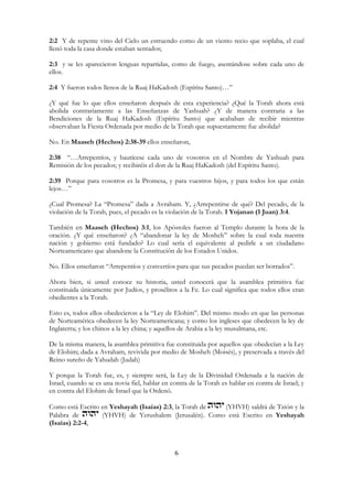 6
2:2 Y de repente vino del Cielo un estruendo como de un viento recio que soplaba, el cual
llenó toda la casa donde estaban sentados;
2:3 y se les aparecieron lenguas repartidas, como de fuego, asentándose sobre cada uno de
ellos.
2:4 Y fueron todos llenos de la Ruaj HaKadosh (Espíritu Santo)…”
¿Y qué fue lo que ellos enseñaron después de esta experiencia? ¿Qué la Torah ahora está
abolida contrariamente a las Enseñanzas de Yashuah? ¿Y de manera contraria a las
Bendiciones de la Ruaj HaKadosh (Espíritu Santo) que acababan de recibir mientras
observaban la Fiesta Ordenada por medio de la Torah que supuestamente fue abolida?
No. En Maaseh (Hechos) 2:38-39 ellos enseñaron,
2:38 “…Arrepentíos, y bautícese cada uno de vosotros en el Nombre de Yashuah para
Remisión de los pecados; y recibiréis el don de la Ruaj HaKadosh (del Espíritu Santo).
2:39 Porque para vosotros es la Promesa, y para vuestros hijos, y para todos los que están
lejos…”
¿Cual Promesa? La “Promesa” dada a Avraham. Y, ¿Arrepentirse de qué? Del pecado, de la
violación de la Torah, pues, el pecado es la violación de la Torah. 1 Yojanan (1 Juan) 3:4.
También en Maaseh (Hechos) 3:1, los Apóstoles fueron al Templo durante la hora de la
oración. ¿Y qué enseñaron? ¿A “abandonar la ley de Mosheh” sobre la cual toda nuestra
nación y gobierno está fundado? Lo cual sería el equivalente al pedirle a un ciudadano
Norteamericano que abandone la Constitución de los Estados Unidos.
No. Ellos enseñaron “Arrepentíos y convertíos para que sus pecados puedan ser borrados”.
Ahora bien, si usted conoce su historia, usted conocerá que la asamblea primitiva fue
constituida únicamente por Judíos, y prosélitos a la Fe. Lo cual significa que todos ellos eran
obedientes a la Torah.
Esto es, todos ellos obedecieron a la “Ley de Elohim”. Del mismo modo en que las personas
de Norteamérica obedecen la ley Norteamericana; y como los ingleses que obedecen la ley de
Inglaterra; y los chinos a la ley china; y aquellos de Arabia a la ley musulmana, etc.
De la misma manera, la asamblea primitiva fue constituida por aquellos que obedecían a la Ley
de Elohim; dada a Avraham, revivida por medio de Mosheh (Moisés), y preservada a través del
Reino sureño de Yahudah (Judah)
Y porque la Torah fue, es, y siempre será, la Ley de la Divinidad Ordenada a la nación de
Israel, cuando se es una novia fiel, hablar en contra de la Torah es hablar en contra de Israel; y
en contra del Elohim de Israel que la Ordenó.
Como está Escrito en Yeshayah (Isaías) 2:3, la Torah de (YHVH) saldrá de Tzión y la
Palabra de (YHVH) de Yerushalem (Jerusalén). Como está Escrito en Yeshayah
(Isaías) 2:2-4,
 