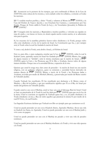 7
2:2 Acontecerá en lo postrero de los tiempos, que será confirmado el Monte de la Casa de
(YHVVH) como cabeza de los montes, y será exaltado sobre los collados, y correrán a él todas
las naciones.
2:3 Y vendrán muchos pueblos, y dirán: “Venid, y subamos al Monte de (YHVH), a la
Casa del Elohim de Yaacov (Jacob); y nos Enseñará Sus Caminos, y caminaremos por Sus
Sendas. Porque de Tzión saldrá la Torah (la Ley), y de Yerushalem (Jerusalén) la Palabra de
(YHVH)”.
2:4 Y Juzgará entre las naciones, y Reprenderá a muchos pueblos; y volverán sus espadas en
rejas de arado, y sus lanzas en hoces; no alzará espada nación contra nación, ni se adiestrarán
más para la guerra.
Sí, los creyentes de la asamblea primitiva fueron todos obedientes a la Torah, porque todos
ellos eran obedientes a la ley de la nación de Israel. La Constitución que fue, y por siempre
será, la Torah sobre la cual fue fundada la nación de Israel.
Y como a tal, abolir la Torah, sería abolir a Israel, y al Elohim de Israel.
Esto es, para ellos, o para cualquiera, enseñar que la Ley de (YHVH), sobre la cual la
Kadosh (santa, apartada) nación de Israel fue fundada por (YHVH) Mismo, fue, o que
de alguna manera es “abolida”, sería la misma enseñanza que la nación de Israel, y
(YHVH) quien la Creó, y las Promesas que Él le Dio a Avraham, fueron todos de alguna
manera abolidos. Porque una es la autoridad Divina y expresión de la otra.
Quisiera que usted lo tenga muy claro antes de proceder – la nación de Israel era una nación
religiosa, con un gobierno religiosos, quien su existencia y autoridad fueron derivados de
manera directa de (YHVH) Mismo a través de la Torah y las Promesas dadas a
Avraham, revividas por medio de Mosheh (Moisés), y preservadas por medio del Reino sureño
de Yahudah (Judah).
Cuando Yashuah fue crucificado, Él fue crucificado por declararse a Si Mismo como el
Mashiaj – y Rey de los Judíos, y que por ramificación significa que Él es el Rey de Israel por
medio del gobierno de Yahudah (Judah).
Cuando usted es uno con el Mashiaj, usted se hace uno con el liderazgo Real de Israel. Usted
se hace un practicador de la Torah la cual fue dada por (YHVH) para que sea la Ley de
la tierra. Usted se convierte en seguidor de Yashuah quien fue, y es, un Judío obediente a la
Torah (obediente a la ley), y Rey de todos aquellos que practican la misma Fe por medio de la
cual Él Vivió, y la cual Enseño.
Las Sagradas Escrituras declaran que Yashuah nos Dio un ejemplo para que caminemos en él.
Usted no puede pretender ser uno con el Kadosh (Santo, Apartado) Mashiaj y llevar una vida
no Kadosh (no Santa, no Apartada). Usted no puede pretender ser uno con el Mashiaj Judío y
vivir como un pagano.
Usted no puede pretender ser uno con el Mashiaj sin pecado y vivir una vida de pecados
continuos.
Usted no puede pretender ser uno con el Mashiaj obediente a la Torah y vivir una vida opuesta
a la Torah.
 