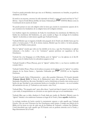 8
Usted no puede pretender decir que cree en el Mashiaj y mantenerse no Israelita, un gentil no
obediente a la Torah.
Si usted es un creyente, entonces ha sido injertado en Israel, y como tal usted está bajo la “Ley”
Divina – bajo la Torah Divina del Rey de Israel, Ordenada por (YHVH) Mismo como la
Constitución de la nación de Israel.
No puedo pensar en una sola religión sobre la tierra que enseña lo exactamente opuesto de lo
que enseñaron los fundadores de su religión fuera de la religión cristiana.
Los budistas siguen las enseñanzas de buda; los musulmanes las enseñanzas de Mahoma; los
hindus las enseñanzas del hinduismo, etc. pero cuando se llega a la teología de la moderna
“iglesia”, la doctrina es todo menos aquello que Yashuah Enseño.
Yashuah Declaro que ni siquiera el detalle más pequeño de la Torah será abolido hasta que los
cielos y la tierra pasen. Y Él, de la misma manera, Declaró que los cielos y la tierra pasarán,
pero que Su Palabra nunca pasará.
Pero la “iglesia” enseña que todo eso fue abolido en la cruz, y que Sus Enseñanzas se aplican
solamente a los Judíos – no a los “cristianos” quienes profesan ser seguidores de Sus
Enseñanzas.
Yashuah iba a las Sinagogas en el Día Shabat, pero la “iglesia” va a las iglesias en el día D-
mingo, como lo habían hecho los adoradores paganos al sol.
Yashuah Guardó el Pesaj (Pascua), pero la “iglesia” celebra Isht-r y sus huevos tendidos del
conejito Isht-r.
Yashuah Celebró Pesaj y Panes sin levadura con panes sin levadura, pero la “iglesia” no celebra
ninguna de las fiestas Santas y Apartadas Ordenadas por (YHVH) en las Sagradas
Escrituras.
Yashuah Guardo Sukot (Tabernáculos) – pero ellos guardan Haloween. Él Guardo Janukah
(Yojanan [Juan] 10:22, la Fiesta de la Dedicación), pero ellos guardan la fiesta Romana
Saturnalia conocida hoy día como Navidad; lo cual se transforma en mucho más erróneo por el
hecho de que Navidad es una ceremonia hecha en el nombre de la muerte – no en el nombre
del nacimiento de uno. ¡Y Yashuah no está muerto –sino Vivo!
Yashuah Dice, “No pequéis más”, pero ellos dicen, “usted está bajo la ‘gracia’ no bajo la Ley”,
y por ende, el arrepentimiento se convierte en una opción más que en un mandamiento.
Yashuah Dice que se debe obedecer la Torah dada por medio de Mosheh (Moisés), pero la
“iglesia” obedece a las tradiciones humanas en lugar de la Torah y llama aquello obediencia.
La teología moderna de hecho enseña lo exactamente opuesto a todo aquello que Yashuah
Enseño. ¿No me cree? Entonces lea Sus Enseñanzas usted mismo. Consiga una edición de la
Biblia con las letras en rojo de cada una de las Palabras de Yashuah y examine Sus Palabras.
Usted descubrirá que todo aquello que Él Enseño está en perfecta armonía con la Torah, y
llega directamente de la Torah.
 