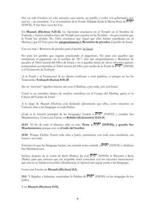 9
Hay un solo Creador, un solo universo, una nación, un pueblo, y todos son gobernados por
una ley – un estandarte. Y es el estandarte de la Torah, Hablada desde la Misma Boca de
(YHVH). Y Sus hijos oyen Su Voz.
En Maaseh (Hechos) 5:25-42, los Apóstoles enseñaron en el Templo en el Nombre de
Yashuah, y fueron echados fuera del Templo por enseñar en Su Nombre – no por enseñar que
la Torah fue abolida. No. Ellos enseñaron que Aquel que ellos habían crucificado era el
Mashiaj y que Él Vino para dar arrepentimiento y Remisión de pecados al pueblo de Israel.
Una vez más – Remisión de pecados para el pueblo de Israel.
No para los gentiles que seguían practicando el paganismo. No para con aquellos que
cristianizan el paganismo en el nombre de “JC”, sino dar arrepentimiento y Remisión de
pecados al Árbol natural del Olivo de Israel, y no a aquellas ramas de olivos silvestres quienes
comenzaban ser injertadas al Árbol natural del Olivo por medio de la Torah de (YHVH)
y el Testimonio de Yashuah.
¡A la Torah y al Testimonio! Si no dijeren conforme a estas palabras, es porque no les ha
Amanecido; Yeshayah (Isaías) 8:16-20.
Ser un “creyente” significa hacerse uno con el Mashiaj, y por ende, uno con Israel.
Usted es un miembro dentro de muchos miembros en el Cuerpo del Mashiaj, quien es la
Cabeza del Cuerpo de Israel.
A lo largo de Maaseh (Hechos) está declarado plenamente que ellos, como creyentes en
Yashuah, iban a las Sinagogas en cada Shabat.
¿Cual es la función principal de las Sinagogas? Exaltar a (YHVH) y estudiar Sus
Mandamientos. Como está Escrito en Kohelet (Eclesiastés) 12:13-14,
12:13 El fin de todo el discurso oído es este: Teme a (YHVH), y guarda Sus
Mandamientos; porque esto es el todo del hombre.
12:14 Porque Elohim Traerá toda obra a Juicio, juntamente con toda cosa encubierta, sea
buena o sea mala.
Entonces lo que las Sinagogas hacían, era, enseñar como temerle a (YHVH) y obedecer
Sus Mandamientos.
Incluso después de la visión de Kefa (Pedro), [la cual (YHVH) le Presentó a Kefa
(Pedro) para que conozca que era aceptable tener comunión con los creyentes incircuncisos
que aún no se habían convertido oficialmente], el Apóstol aún seguía yendo a las Sinagogas.
Como está Escrito en Maaseh (Hechos) 13:5,
13:5 Y llegados a Salamina, anunciaban la Palabra de (YHVH) en las sinagogas de los
Judíos.
Y en Maaseh (Hechos) 13:14,
 