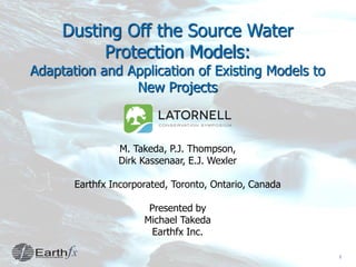 1
Dusting Off the Source Water
Protection Models:
Adaptation and Application of Existing Models to
New Projects
M. Takeda, P.J. Thompson,
Dirk Kassenaar, E.J. Wexler
Earthfx Incorporated, Toronto, Ontario, Canada
Presented by
Michael Takeda
Earthfx Inc.
 