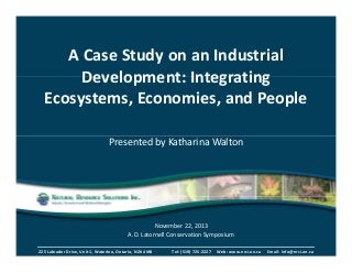 A Case Study on an Industrial 
Development: Integrating 
Ecosystems, Economies, and People 
Presented by Katharina Walton 
November 22, 2013 
A.D. Latornell Conservation Symposium 
225 Labrador Drive, Unit 1, Waterloo, Ontario, N2K 4M8 Tel: (519) 725-2227 Web: www.nrsi.on.ca Email: info@nrsi.on.ca 
 