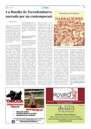 9lala TorreTorreddT JUNY DE 2014
Rosalí Rovira, 5 Torredembarra Tel Fax 977644601 info@rovirafusters.es
www. rovirafusters.es
Esmorzar d‘ous a l‘Itsasoa
Dinars i sopars a la fresca (menús i carta). Paella per
endur amb obsequi d’ampolla de vi.reserva per whatsapp:
977640629 648470659
Ctra Pobla de Montornès, 20 Torredembarra
La Batalla de Torredembarra
narrada per un contemporani
JOA QUIM NOLLA
Aquest any, en farà 301 que
Torredembarra va ser esce-
nari d’una de les batalles que
es succeïren durant la Guerra
de Successió (1705-1714). La
derrota dels catalans afavorí
l’avanç de les tropes castella-
nes des del sud de Catalunya
cap a Barcelona iniciant un set-
ge que durà tretze mesos, ﬁns
la seva derrota l’11 de setem-
bre de 1714.
Per a conèixer de primera mà
com va esdevenir la batalla,
tenim la sort de comptar amb
la narració d’un contempo-
rani, Francesc de Castellví
(Montblanc, 1682). Aquest
fou un militar català austri-
acista, participà al setge de
Barcelona amb grau de capità
de la Coronela, i historiador.
Acabada la guerra i pres el
poder per part dels Borbons,
Castellví va ser sotmès a un rè-
gim de llibertat vigilada i li van
conﬁscar totes les rendes i els
béns familiars. Detingut i em-
presonat pel seu suport als aus-
tricistes, el 1718 es va refugiar
al monestir de Vallbona de les
Monges i allà va començar una
tasca de recopilació d’informa-
ció sobre la guerra. Alliberat el
1720 i totalment arruïnat, es va
acollir a la protecció de l’em-
perador austríac. A Viena, on
va morir el 1757, hi va escriu-
re les Narracions Històriques,
Portada del llibre d‘on Joaquim Nolla n‘extreu el text per aquest article
una obra que abraça tot el pe-
ríode del 1700 al 1725 i que
ha esdevingut cabdal per co-
nèixer els fets de la Guerra de
Successió i, particularment,
del setge de Barcelona del
1714.
Text extret de Narraciones
Históricas. Vol. III.
Relación del capitan de volun-
tarios don Juan Novales del
combate de Torredembarra,
en 16 de julio de 1713
“El general don Rafael Nebot
se hallaba el dia 16 de ju-
lio apostado en el lugar del
Catllar con 400 caballos de
los voluntarios de Aragón,
100 caballos de su regimien-
to, 400 de los voluntarios de a
pie de Aragón, 350 fuslileros
de los regimientos de Falcó
y Ferrer. Muy de mañana dio
orden de marchar 200, se-
guidos de 100 caballos , al
lugar de Altafulla. Ocupado
el lugar descubrieron un des-
tacamento que habia salido
de Tarragona y tuvieron el
aviso que era numeroso de
700 caballos y 380 granade-
ros, mandados por el general
don Diego Gonazalez. Dieron
aviso al general Nebot, que
inmediatament pasó a incor-
porarse con el todo de sus
gentes, que aposto ventajosa-
mente en unas colinas donde
habia gran copia de olivos.
El general Nebot estuvo con
la resolución de no atacar a
González porque se habia am-
parado de la Torredembarra,
lugar ventajoso, y temer que
otra partida podría facilmen-
te unirsele y así resolvió no
exponer a su gente. Los capi-
tanes de voluntarios Nasarre
y Espiagua fueron a hablar al
general Nebot y le dijeron que
el coraje con que se hallaban
las gentes y la impaciencia en
que estaban deseando llegar
a las manos. El general Nebot
les propuso todos los inconve-
nientes. Nasarre le replicó que
la acción era ganada de ser
mas gente y de mejor calidad;
que para perder aquella oca-
sión era mejor hacerse frailes.
En ﬁn, convino el general en
emprender el ataque mas por
complacer a los voluntarios
de Aragón que por juzgar ven-
tajosa la acción. Dispuso sus
gentes, formó tres pequeños
batallones de los voluntarios
y les dió la vanguardia. Los
fusileros de Ferrer y Falcó
les apostó tras de los volun-
tarios. Dividió la caballeria,
tres escuadrones a la parte
de la marina en una colina
aguardando las avenidas de
Tarragona. Apostó dos escu-
adrones a la parte de tierra
en otra colina a la parte de la
montaña. Cuando el general
Nebot hacia estas disposicio-
nes los granaderos del general
González ocuparon unos huer-
tos junto a la Torredembarra.
Los voluntarios y fusileros
iban avanzando con coraje los
huertos y al empezar el fuego
el capitán Ambrós, del regi-
miento de Nebot que le ser-
via de ayudante, dio la voz a
la caballeria de la izquierda,
diciendo: “Retirense que el
socorro ya está aquí”. El te-
niente Osorio, aragonés, dio
la misma voz a la caballeria
de la derecha. Desamparó
la caballeria a la infanteria.
Advertido el general González
que la infanteria se retiraba
sin ordenanza, mandó a toda
su caballeria dar sobre los vo-
luntarios y fusileros y a poca
costa tomó 400 prisioneros y
dejó sobre el campo de 70 a 80
hombres y siguió mas de me-
dia hora el resto de la gente“.
El resultat de la batalla, que
es lliurà en camp obert entre
Altafulla i Torredembarra, fou
favorable a l’exèrcit castellà.
Els catalans, comandats per
Nebot, en resultaren perdedors
amb 80 morts i 400 presoners.
Els presoners foren conduïts i
concentrats a la plaça forta de
Tarragona, junt amb els que
ja hi havia de la pròpia ciutat.
Van ser sotmesos a actes de re-
presàlia desproporcionats amb
l’aplicació del delme de forca
i condemnats a galeres de per
vida.
Per a conèixer més sobre la batalla i
el seu temps veure: 16 de juliol de
1713. Marc històric de la batalla de
Torredembarra de Joaquim Nolla.
Publicat a Recull de Treballs, 14.
Centre d’Estudis Sinibald de Mas
(2013).
 