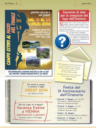 Aprile 2014La Torre - 4
Da lunedì 16 giugno
a venerdì 11 luglio
GREST 2014
Con alcune novità…
Dal 29 Luglio al 4 Agosto
Vacanza Estiva
a VIENNA
adolescenti e giovani
Iscrizioni entro il 31 maggio.
Festa del
IX Anniversario
dell’Oratorio
- Giovedì 8 Maggio, ore 20.30:
Fiaccolata e Santa Messa di
apertura dell’anniversario
- Venerdì 9 Maggio, ore 21:
incontro e testimonianza
sul Beato Giovanni XXIII
- Sabato 10 Maggio:
serata di festa con Cena in oratorio
- Domenica 11 Maggio, ore 18:
santa Messa di chiusura
N
el maggio 2015 il nostro oratorio spegnerà 10
candeline. Proprio per questa occasione il consi-
glio dell’oratorio ha penato di proporre un con-
corso di idee al fine di creare un logo che sia identifi-
cativo del nostro Oratorio.
Identificare, anche visivamente, un luogo che ci sta a cuore,
che è nel nostro cuore, è importante!
Tutti coloro che hanno creatività, fanta-
sia e buone idee possono partecipare.
Le modalità e il regolamento del
concorso sono scaricabili dal sito
della Parrocchia:
www.parrocchia.mozzanica.com
Oratorio san Luigi e
sant’Agnese
per informazioni e iscrizioni rivolgersi al don o al bar
dell’oratorio, termine iscrizioni entro il 31 maggio
iscrizioni aperte per
i ragazzi/e dalla 5
elementare alla 3 media
costo 250 euro
campoestivoalpassocampoestivoalpasso
deltonaledeltonale
DAL 19 AL 26
luglio 2014
DAL 19 AL 26
luglio 2014
Il dono pasquale che anche quest’annola vostra famiglia vorrà riservarealla Parrocchia è il segno tangibiledi quanto avete a cuore
la Comunità Parrocchiale!
Un grazie sincero, perché contribuiteal bene della comunità!
GRAZIE!!!
Concorso di idee
per la creazione del
logo dell’Oratorio
 