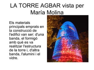LA TORRE AGBAR vista per
      María Molina
Els materials
principals emprats en
la construcció de
l'edifici van ser: d'una
banda, el formigó
amb què es va
realitzar l'estructura
de la torre i, d'altra
banda, l'alumini i el
vidre.
 