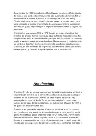 de noviembre de 1929haciendo del edificio Chrysler no sólo el edificio más alto 
del mundo, sino también la estructura más alta, superando a la Torre Eiffel. El 
edificio abrió sus puertas al público, el 27 de mayo de 1930. Van Alen y 
Chrysler disfrutaron de esta distinción durante menos de un año, hasta que le 
fuera entregada al Edificio Empire State. Desafortunadamente la satisfacción 
de Van Alen quedó empañada por la negativa de Walter Chrysler a pagarle sus 
honorarios. 
El edificio fue renovado en 1978 y 1979, durante los cuales el vestíbulo fue 
revestido de granito, mármol y acero. La aguja sufrió una restauración que fue 
completada en 1995. El edificio fue comprado por Alex DiLorenzo. DiLorenzo lo 
vendió a una empresa de seguros de vida de Massachussets, y posteriormente 
fue vendido a Jack Kent Cooke, un inversionista canadiense-estadounidense. 
El edificio, en este momento, es co-poseído por TMW Real Estate, con el 75% 
de la propiedad, y Tishman Speyer Properties, con el restante 25%. 
Arquitectura 
El edificio Chrysler es un muy buen ejemplo del estilo arquitectónico art decó; la 
ornamentación distintiva de la torre está basada en los tapacubos usados por 
entonces en los automóviles Chrysler. En cada esquina del piso 61 hay 
una gárgolacon forma de águila. En las esquinas del piso 31, están unas 
réplicas de las tapas de los radiadores de los automóviles Chrysler de 1929, a 
las que se les añadieron unas alas. 
El vestíbulo es igualmente elegante. Cuando el edificio se abrió por primera 
vez, contaba con una galería de acceso al público en la parte superior, y esta 
galería fue sustituida pocos años más tarde por un restaurante. Pero ninguna 
de estas dos iniciativas fueron capaces de ser económicamente sostenibles 
durante la gran depresión, así que el originario mirador se convirtió en un club 
privado. Los pisossuperiores del edificio son estrechos, con techos inclinados y 
 