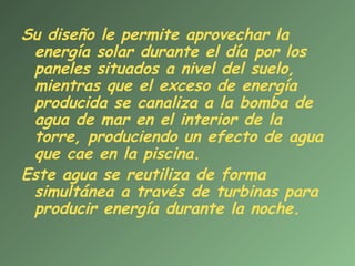Su diseño le permite aprovechar la
 energía solar durante el día por los
 paneles situados a nivel del suelo,
 mientras que el exceso de energía
 producida se canaliza a la bomba de
 agua de mar en el interior de la
 torre, produciendo un efecto de agua
 que cae en la piscina.
Este agua se reutiliza de forma
 simultánea a través de turbinas para
 producir energía durante la noche.
 