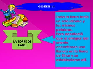 Génesis 11 Toda la tierra tenía un solo idioma y las mismas palabras.Pero aconteció que al emigrar del oriente, encontraron una llanura en la tierra de Sinar y se establecieron allí.LA TORRE DE BABEL