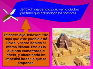 Jehovah descendió para ver la ciudad y la torre que edificaban los hombres. Entonces dijo Jehovah: “He aquí que este pueblo está unido, y todos hablan el mismo idioma. Esto es lo que han comenzado a hacer, y ahora nada les impedirá hacer lo que se proponen.