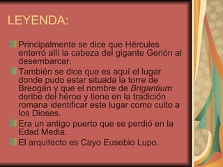 LEYENDA:
 Principalmente se dice que Hércules
 enterró allí la cabeza del gigante Gerión al
 desembarcar.
 También se dice que es aquí el lugar
 donde pudo estar situada la torre de
 Breogán y que el nombre de Brigantium
 deribe del héroe y tiene en la tradición
 romana identificar este lugar como culto a
 los Dioses.
 Era un antigo puerto que se perdió en la
 Edad Media.
 El arquitecto es Cayo Eusebio Lupo.
 
