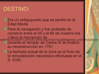 DESTINO:
    Era un antigupuerto que se perdió en la
    Edad Media
    Para la navegación y fue acabada de
    construír entre el 40 y el 80 de nuestra era
    y lleva la inscripción de
MARTI AVG.SACR C.SEVIVS LVPVS ARCHTECTVS ÆMINIENSIS LVSITANVS.EX.VO
    Durante el reinado de Carlos III se finalizó
    su reconstrucción en 1791
    La fachada actual de la torre es el fruto de
    la remodelación neoclásica efectuada en el
    S. XVIII.
 