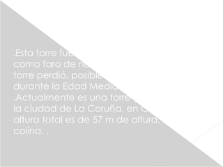 Esta torre fue construida por los romanos 
como faro de navegación en el siglo I. La 
torre perdió, posiblemente, su uso marítimo 
durante la Edad Media. 
Actualmente es una torre y faro situado en 
la ciudad de La Coruña, en Galicia Su 
altura total es de 57 m de altura, sobre una 
colina, . 
 