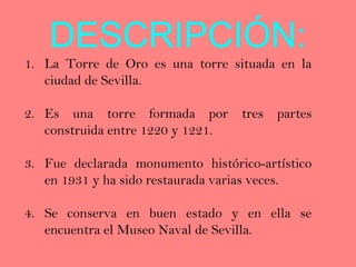 DESCRIPCIÓN:
1. La Torre de Oro es una torre situada en la
   ciudad de Sevilla.

2. Es una torre formada por tres partes
   construida entre 1220 y 1221.

3. Fue declarada monumento histórico-artístico
   en 1931 y ha sido restaurada varias veces.

4. Se conserva en buen estado y en ella se
   encuentra el Museo Naval de Sevilla.
 