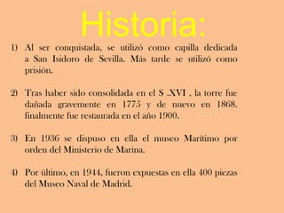 Historia:
1) Al ser conquistada, se utilizó como capilla dedicada
   a San Isidoro de Sevilla. Más tarde se utilizó como
   prisión.

2) Tras haber sido consolidada en el S .XVI , la torre fue
   dañada gravemente en 1775 y de nuevo en 1868.
   finalmente fue restaurada en el año 1900.

3) En 1936 se dispuso en ella el museo Marítimo por
   orden del Ministerio de Marina.

4) Por último, en 1944, fueron expuestas en ella 400 piezas
   del Museo Naval de Madrid.
 