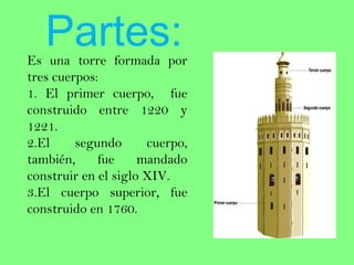 Partes:
Es una torre formada por
tres cuerpos:
1. El primer cuerpo, fue
construido entre 1220 y
1221.
2.El     segundo      cuerpo,
también,     fue     mandado
construir en el siglo XIV.
3.El cuerpo superior, fue
construido en 1760.
 