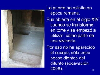 La puerta no existía en
  época romana.
Fue abierta en el siglo XIV
  cuando se transformó
  en torre y se empezó a
  utilizar como parte de
  una vivienda.
Por eso no ha aparecido
  el cuerpo, sólo unos
  pocos dientes del
  difunto (excavación
  2008).                10
 