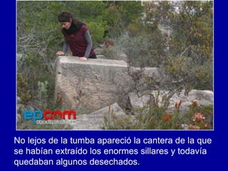 No lejos de la tumba apareció la cantera de la que
se habían extraído los enormes sillares y todavía
quedaban algunos desechados.
 