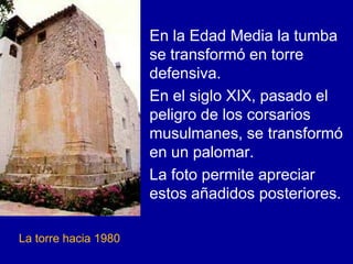 En la Edad Media la tumba
                      se transformó en torre
                      defensiva.
                      En el siglo XIX, pasado el
                      peligro de los corsarios
                      musulmanes, se transformó
                      en un palomar.
                      La foto permite apreciar
                      estos añadidos posteriores.

La torre hacia 1980
 