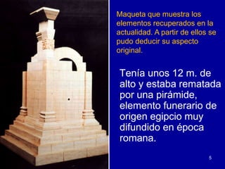 Maqueta que muestra los
elementos recuperados en la
actualidad. A partir de ellos se
pudo deducir su aspecto
original.


Tenía unos 12 m. de
alto y estaba rematada
por una pirámide,
elemento funerario de
origen egipcio muy
difundido en época
romana.
                             5
 