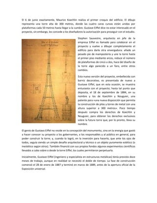 El 6 de junio exactamente, Maurice Koechlin realiza el primer croquis del edificio. El dibujo
representa una torre alta de 300 metros, donde las cuatro caras curvas están unidas por
plataformas cada 50 metros hasta llegar a la cumbre. Gustave Eiffel dice no estar interesado en el
proyecto, sin embargo, les concede a los diseñadores la autorización para proseguir con el estudio.

                                                 Stephen Sauvestre, arquitecto en jefe de la
                                                 empresa Eiffel es llamado para colaborar en el
                                                 proyecto y vuelve a dibujar completamente el
                                                 edificio para darle otra envergadura: añade un
                                                 pesado pie de mampostería y une la torre hasta
                                                 el primer piso mediante arcos, reduce el número
                                                 de plataformas de cinco a dos, hace del diseño de
                                                 la torre algo parecido a un faro, entre otros
                                                 cambios.

                                                 Esta nueva versión del proyecto, embellecida con
                                                 barniz decorativo, es presentada de nuevo a
                                                 Gustave Eiffel, que en esta ocasión, se muestra
                                                 entusiasta con el proyecto; hasta tal punto que
                                                 deposita, el 18 de septiembre de 1884, en su
                                                 nombre y los de Koechlin y Nouguier, una
                                                 patente para «una nueva disposición que permita
                                                 la construcción de pilas y torres de metal con una
                                                 altura superior a 300 metros». Poco tiempo
                                                 después compra los derechos de Koechlin y
                                                 Nouguier, para obtener los derechos exclusivos
                                                 sobre la futura torre que, por lo pronto, lleva su
                                                 nombre.

El genio de Gustavo Eiffel no reside en la concepción del monumento, sino en la energía que gastó
a hacer conocer su proyecto a los gobernantes, a los responsables y al público en general, para
poder construir la torre; y, cuando lo logró, en la inversión para hacerlo, que ante los ojos de
todos, seguía siendo un simple desafío arquitectoral y técnico o un objeto puramente estético (o
inestético según otros). También financió con sus propios fondos algunos experimentos científicos
llevados a cabo sobre o desde la torre Eiffel, los cuales permitieron perpetuarla.

Inicialmente, Gustave Eiffel (ingeniero y especialista en estructuras metálicas) tenía previsto doce
meses de trabajo, aunque en realidad se necesitó el doble de tiempo. La fase de construcción
comenzó el 28 de enero de 1887 y terminó en marzo de 1889, antes de la apertura oficial de la
Exposición universal.
 