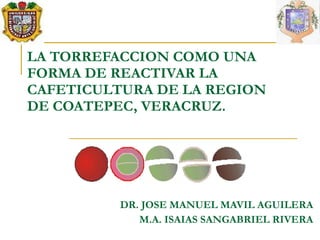 LA TORREFACCION COMO UNA
FORMA DE REACTIVAR LA
CAFETICULTURA DE LA REGION
DE COATEPEC, VERACRUZ.




          DR. JOSE MANUEL MAVIL AGUILERA
             M.A. ISAIAS SANGABRIEL RIVERA
 