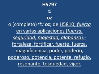 H5797
‫ֹז‬ ‫ע‬
oz
o (completo) ‫עֹוז‬ oz; de H5810; fuerza
en varias aplicaciones (fuerza,
seguridad, majestad, alabanza):-
fortaleza, fortificar, fuerte, fuerza,
magnificencia, poder, poderío,
poderoso, potencia, potente, refugio,
resonante, tosquedad, vigor.
 