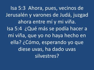 Isa 5:3 Ahora, pues, vecinos de
Jerusalén y varones de Judá, juzgad
ahora entre mí y mi viña.
Isa 5:4 ¿Qué más se podía hacer a
mi viña, que yo no haya hecho en
ella? ¿Cómo, esperando yo que
diese uvas, ha dado uvas
silvestres?
 