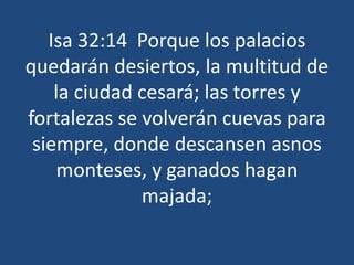 Isa 32:14 Porque los palacios
quedarán desiertos, la multitud de
la ciudad cesará; las torres y
fortalezas se volverán cuevas para
siempre, donde descansen asnos
monteses, y ganados hagan
majada;
 