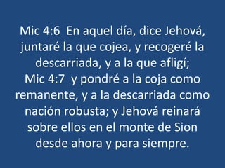Mic 4:6 En aquel día, dice Jehová,
juntaré la que cojea, y recogeré la
descarriada, y a la que afligí;
Mic 4:7 y pondré a la coja como
remanente, y a la descarriada como
nación robusta; y Jehová reinará
sobre ellos en el monte de Sion
desde ahora y para siempre.
 