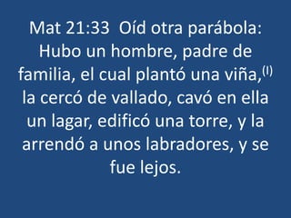 Mat 21:33 Oíd otra parábola:
Hubo un hombre, padre de
familia, el cual plantó una viña,(I)
la cercó de vallado, cavó en ella
un lagar, edificó una torre, y la
arrendó a unos labradores, y se
fue lejos.
 