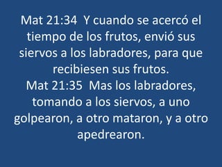 Mat 21:34 Y cuando se acercó el
tiempo de los frutos, envió sus
siervos a los labradores, para que
recibiesen sus frutos.
Mat 21:35 Mas los labradores,
tomando a los siervos, a uno
golpearon, a otro mataron, y a otro
apedrearon.
 